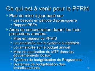 Ce qui est à venir pour le PFRM Plan de mise à jour basé sur : Les besoins en période d’après-guerre Rapport PEFA Aires de concentration durant les trois prochaines années: Mise en vigueur du PFMIS Loi ameliorée sur le système budgétaire Loi ameliorée sur le budget annuel Mise en application du MTF dans les gouvernements locaux Système de budgétisation du Programme Systèmes de budgétisation des investissements 