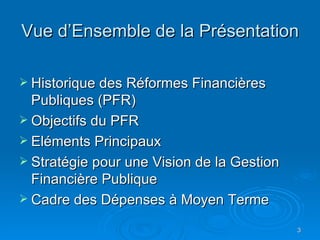 Vue d’Ensemble de la Présentation Historique des Réformes Financières Publiques (PFR) Objectifs du PFR Eléments Principaux Stratégie pour une Vision de la Gestion Financière Publique Cadre des Dépenses à Moyen Terme 