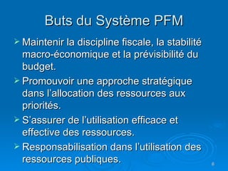 Buts du Système PFM Maintenir la discipline fiscale, la stabilité macro-économique et la prévisibilité du budget. Promouvoir une approche stratégique dans l’allocation des ressources aux priorités. S’assurer de l’utilisation efficace et effective des ressources.  Responsabilisation dans l’utilisation des ressources publiques.  