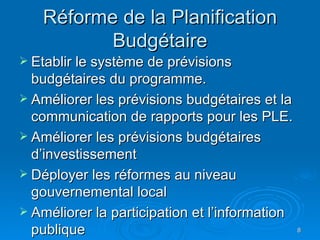 Réforme de la Planification Budgétaire Etablir le système de prévisions budgétaires du programme. Améliorer les prévisions budgétaires et la communication de rapports pour les PLE. Améliorer les prévisions budgétaires d’investissement Déployer les réformes au niveau gouvernemental local Améliorer la participation et l’information publique 