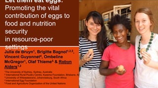 Let them eat eggs:
Promoting the vital
contribution of eggs to
food and nutrition
security
in resource-poor
settings
Julia de Bruyn1, Brigitte Bagnol1,2,3,
Vincent Guyonnet4, Ombeline
McGregor1, Olaf Thieme5 & Robyn
Alders1,2
1The University of Sydney, Sydney, Australia
2 International Rural Poultry Centre, Kyeema Foundation, Brisbane, Australia
3 University of Witswatesrand, Johannesburg, South Africa
4 International Egg Foundation
5 Food and Agriculture Organization of the United Nations
 