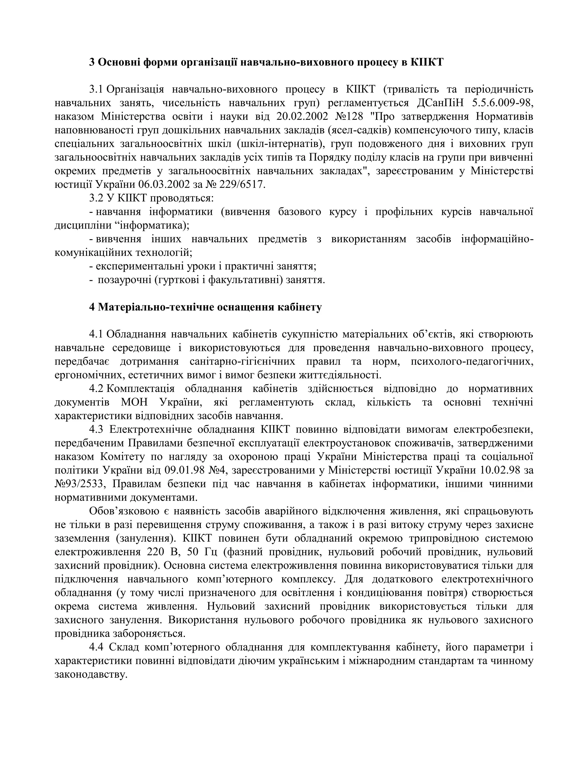3 Основні форми організації навчально-виховного процесу в КІІКТ
3.1 Організація навчально-виховного процесу в КІІКТ (тривалість та періодичність
навчальних занять, чисельність навчальних груп) регламентується ДСанПіН 5.5.6.009-98,
наказом Міністерства освіти і науки від 20.02.2002 №128 "Про затвердження Нормативів
наповнюваності груп дошкільних навчальних закладів (ясел-садків) компенсуючого типу, класів
спеціальних загальноосвітніх шкіл (шкіл-інтернатів), груп подовженого дня і виховних груп
загальноосвітніх навчальних закладів усіх типів та Порядку поділу класів на групи при вивченні
окремих предметів у загальноосвітніх навчальних закладах", зареєстрованим у Міністерстві
юстиції України 06.03.2002 за № 229/6517.
3.2 У КІІКТ проводяться:
- навчання інформатики (вивчення базового курсу і профільних курсів навчальної
дисципліни “інформатика);
- вивчення інших навчальних предметів з використанням засобів інформаційно-
комунікаційних технологій;
- експериментальні уроки і практичні заняття;
- позаурочні (гурткові і факультативні) заняття.
4 Матеріально-технічне оснащення кабінету
4.1 Обладнання навчальних кабінетів сукупністю матеріальних об’єктів, які створюють
навчальне середовище і використовуються для проведення навчально-виховного процесу,
передбачає дотримання санітарно-гігієнічних правил та норм, психолого-педагогічних,
ергономічних, естетичних вимог і вимог безпеки життєдіяльності.
4.2 Комплектація обладнання кабінетів здійснюється відповідно до нормативних
документів МОН України, які регламентують склад, кількість та основні технічні
характеристики відповідних засобів навчання.
4.3 Електротехнічне обладнання КІІКТ повинно відповідати вимогам електробезпеки,
передбаченим Правилами безпечної експлуатації електроустановок споживачів, затвердженими
наказом Комітету по нагляду за охороною праці України Міністерства праці та соціальної
політики України від 09.01.98 №4, зареєстрованими у Міністерстві юстиції України 10.02.98 за
№93/2533, Правилам безпеки під час навчання в кабінетах інформатики, іншими чинними
нормативними документами.
Обов’язковою є наявність засобів аварійного відключення живлення, які спрацьовують
не тільки в разі перевищення струму споживання, а також і в разі витоку струму через захисне
заземлення (занулення). КІІКТ повинен бути обладнаний окремою трипровідною системою
електроживлення 220 В, 50 Гц (фазний провідник, нульовий робочий провідник, нульовий
захисний провідник). Основна система електроживлення повинна використовуватися тільки для
підключення навчального комп’ютерного комплексу. Для додаткового електротехнічного
обладнання (у тому числі призначеного для освітлення і кондиціювання повітря) створюється
окрема система живлення. Нульовий захисний провідник використовується тільки для
захисного занулення. Використання нульового робочого провідника як нульового захисного
провідника забороняється.
4.4 Склад комп’ютерного обладнання для комплектування кабінету, його параметри і
характеристики повинні відповідати діючим українським і міжнародним стандартам та чинному
законодавству.
 