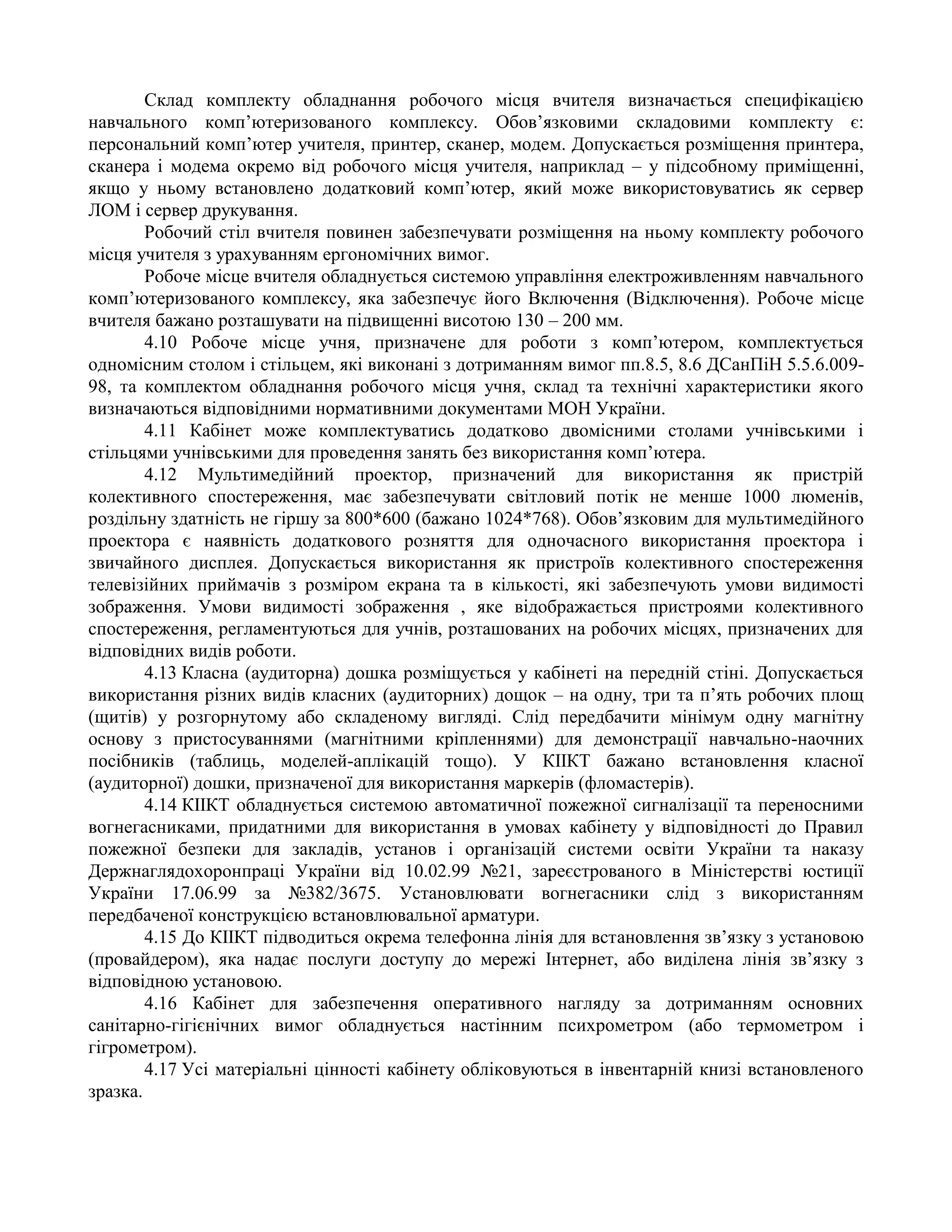 Склад комплекту обладнання робочого місця вчителя визначається специфікацією
навчального комп’ютеризованого комплексу. Обов’язковими складовими комплекту є:
персональний комп’ютер учителя, принтер, сканер, модем. Допускається розміщення принтера,
сканера і модема окремо від робочого місця учителя, наприклад – у підсобному приміщенні,
якщо у ньому встановлено додатковий комп’ютер, який може використовуватись як сервер
ЛОМ і сервер друкування.
Робочий стіл вчителя повинен забезпечувати розміщення на ньому комплекту робочого
місця учителя з урахуванням ергономічних вимог.
Робоче місце вчителя обладнується системою управління електроживленням навчального
комп’ютеризованого комплексу, яка забезпечує його Включення (Відключення). Робоче місце
вчителя бажано розташувати на підвищенні висотою 130 – 200 мм.
4.10 Робоче місце учня, призначене для роботи з комп’ютером, комплектується
одномісним столом і стільцем, які виконані з дотриманням вимог пп.8.5, 8.6 ДСанПіН 5.5.6.009-
98, та комплектом обладнання робочого місця учня, склад та технічні характеристики якого
визначаються відповідними нормативними документами МОН України.
4.11 Кабінет може комплектуватись додатково двомісними столами учнівськими і
стільцями учнівськими для проведення занять без використання комп’ютера.
4.12 Мультимедійний проектор, призначений для використання як пристрій
колективного спостереження, має забезпечувати світловий потік не менше 1000 люменів,
роздільну здатність не гіршу за 800*600 (бажано 1024*768). Обов’язковим для мультимедійного
проектора є наявність додаткового розняття для одночасного використання проектора і
звичайного дисплея. Допускається використання як пристроїв колективного спостереження
телевізійних приймачів з розміром екрана та в кількості, які забезпечують умови видимості
зображення. Умови видимості зображення , яке відображається пристроями колективного
спостереження, регламентуються для учнів, розташованих на робочих місцях, призначених для
відповідних видів роботи.
4.13 Класна (аудиторна) дошка розміщується у кабінеті на передній стіні. Допускається
використання різних видів класних (аудиторних) дощок – на одну, три та п’ять робочих площ
(щитів) у розгорнутому або складеному вигляді. Слід передбачити мінімум одну магнітну
основу з пристосуваннями (магнітними кріпленнями) для демонстрації навчально-наочних
посібників (таблиць, моделей-аплікацій тощо). У КІІКТ бажано встановлення класної
(аудиторної) дошки, призначеної для використання маркерів (фломастерів).
4.14 КІІКТ обладнується системою автоматичної пожежної сигналізації та переносними
вогнегасниками, придатними для використання в умовах кабінету у відповідності до Правил
пожежної безпеки для закладів, установ і організацій системи освіти України та наказу
Держнаглядохоронпраці України від 10.02.99 №21, зареєстрованого в Міністерстві юстиції
України 17.06.99 за №382/3675. Установлювати вогнегасники слід з використанням
передбаченої конструкцією встановлювальної арматури.
4.15 До КІІКТ підводиться окрема телефонна лінія для встановлення зв’язку з установою
(провайдером), яка надає послуги доступу до мережі Інтернет, або виділена лінія зв’язку з
відповідною установою.
4.16 Кабінет для забезпечення оперативного нагляду за дотриманням основних
санітарно-гігієнічних вимог обладнується настінним психрометром (або термометром і
гігрометром).
4.17 Усі матеріальні цінності кабінету обліковуються в інвентарній книзі встановленого
зразка.
 