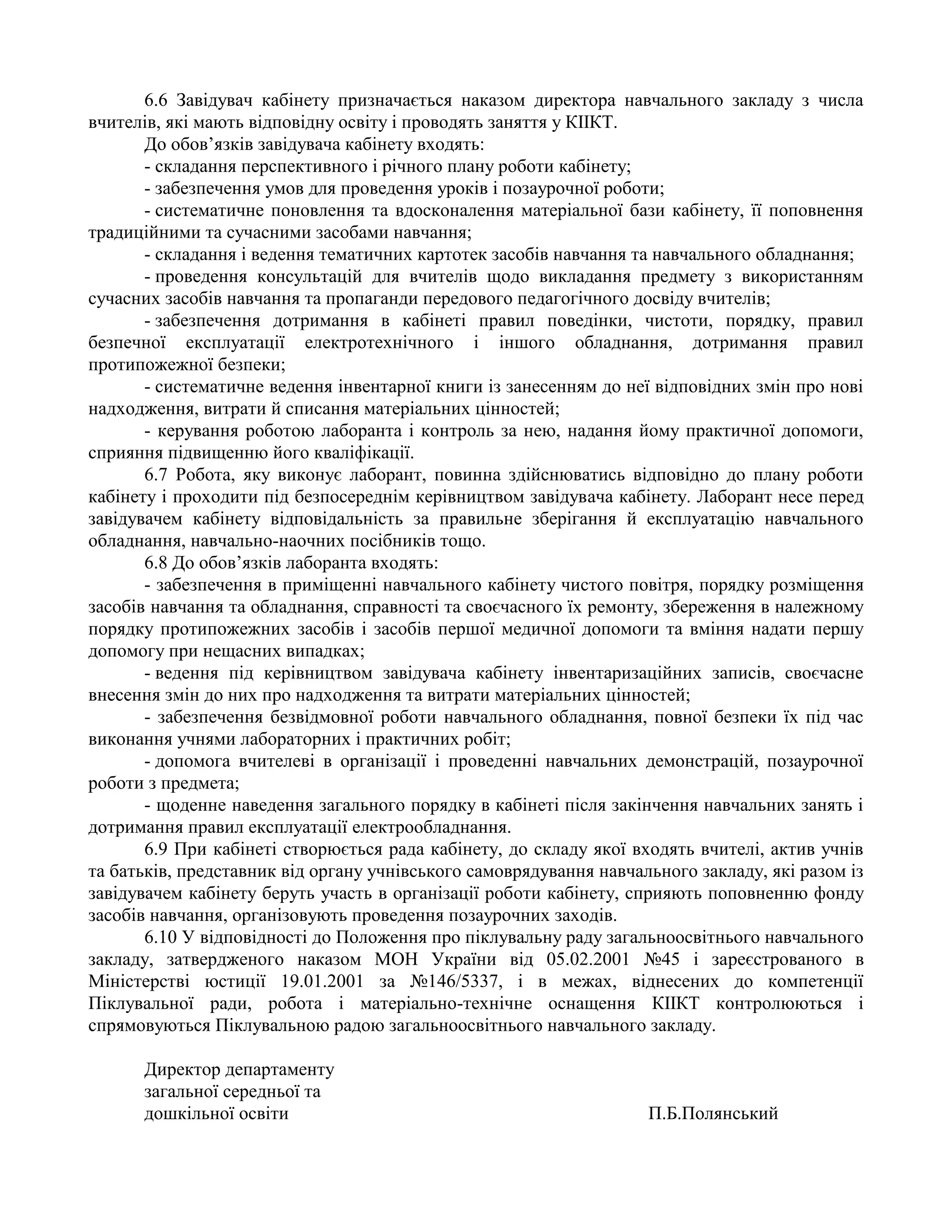 6.6 Завідувач кабінету призначається наказом директора навчального закладу з числа
вчителів, які мають відповідну освіту і проводять заняття у КІІКТ.
До обов’язків завідувача кабінету входять:
- складання перспективного і річного плану роботи кабінету;
- забезпечення умов для проведення уроків і позаурочної роботи;
- систематичне поновлення та вдосконалення матеріальної бази кабінету, її поповнення
традиційними та сучасними засобами навчання;
- складання і ведення тематичних картотек засобів навчання та навчального обладнання;
- проведення консультацій для вчителів щодо викладання предмету з використанням
сучасних засобів навчання та пропаганди передового педагогічного досвіду вчителів;
- забезпечення дотримання в кабінеті правил поведінки, чистоти, порядку, правил
безпечної експлуатації електротехнічного і іншого обладнання, дотримання правил
протипожежної безпеки;
- систематичне ведення інвентарної книги із занесенням до неї відповідних змін про нові
надходження, витрати й списання матеріальних цінностей;
- керування роботою лаборанта і контроль за нею, надання йому практичної допомоги,
сприяння підвищенню його кваліфікації.
6.7 Робота, яку виконує лаборант, повинна здійснюватись відповідно до плану роботи
кабінету і проходити під безпосереднім керівництвом завідувача кабінету. Лаборант несе перед
завідувачем кабінету відповідальність за правильне зберігання й експлуатацію навчального
обладнання, навчально-наочних посібників тощо.
6.8 До обов’язків лаборанта входять:
- забезпечення в приміщенні навчального кабінету чистого повітря, порядку розміщення
засобів навчання та обладнання, справності та своєчасного їх ремонту, збереження в належному
порядку протипожежних засобів і засобів першої медичної допомоги та вміння надати першу
допомогу при нещасних випадках;
- ведення під керівництвом завідувача кабінету інвентаризаційних записів, своєчасне
внесення змін до них про надходження та витрати матеріальних цінностей;
- забезпечення безвідмовної роботи навчального обладнання, повної безпеки їх під час
виконання учнями лабораторних і практичних робіт;
- допомога вчителеві в організації і проведенні навчальних демонстрацій, позаурочної
роботи з предмета;
- щоденне наведення загального порядку в кабінеті після закінчення навчальних занять і
дотримання правил експлуатації електрообладнання.
6.9 При кабінеті створюється рада кабінету, до складу якої входять вчителі, актив учнів
та батьків, представник від органу учнівського самоврядування навчального закладу, які разом із
завідувачем кабінету беруть участь в організації роботи кабінету, сприяють поповненню фонду
засобів навчання, організовують проведення позаурочних заходів.
6.10 У відповідності до Положення про піклувальну раду загальноосвітнього навчального
закладу, затвердженого наказом МОН України від 05.02.2001 №45 і зареєстрованого в
Міністерстві юстиції 19.01.2001 за №146/5337, і в межах, віднесених до компетенції
Піклувальної ради, робота і матеріально-технічне оснащення КІІКТ контролюються і
спрямовуються Піклувальною радою загальноосвітнього навчального закладу.
Директор департаменту
загальної середньої та
дошкільної освіти П.Б.Полянський
 