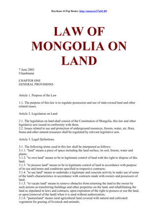 Haytham Al Fiqi Books: http://amzn.to/27nSCB9
LAW OF
MONGOLIA ON
LAND7 June 2002
Ulaanbaatar
CHAPTER ONE
GENERAL PROVISIONS
Article 1. Purpose of the Law
1.1. The purpose of this law is to regulate possession and use of state-owned land and other
related issues.
Article 2. Legislation on Land
2.1. The legislation on land shall consist of the Constitution of Mongolia, this law and other
legislative acts issued in conformity with them.
2.2. Issues related to use and protection of underground resources, forests, water, air, flora,
fauna and other natural resources shall be regulated by relevant legislative acts.
Article 3. Legal Definitions
3.1. The following terms used in this law shall be interpreted as follows:
3.1.1. "land" means a piece of space including the land surface, its soil, forests, water and
plants;
3.1.2. "to own land" means to be in legitimate control of land with the right to dispose of this
land;
3.1.3. "to possess land" means to be in legitimate control of land in accordance with purpose
of its use and terms and conditions specified in respective contracts;
3.1.4. "to use land" means to undertake a legitimate and concrete activity to make use of some
of the land's characteristics in accordance with contracts made with owners and possessors of
land;
3.1.5. "to vacate land" means to remove obstacles from returning the land to the owner by
such actions as transferring buildings and other properties on the land, and rehabilitating the
land as stipulated in laws and contracts, upon expiration of the right to possess or use the land,
or upon [removal of the land] when it is used without authorization;
3.1.6. "pastureland" means rural agricultural land covered with natural and cultivated
vegetation for grazing of livestock and animals;
 