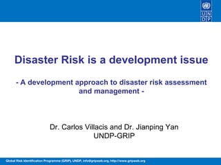 Disaster Risk is a development issue
      - A development approach to disaster risk assessment
                       and management -



                            Dr. Carlos Villacis and Dr. Jianping Yan
                                          UNDP-GRIP


Global Risk Identification Programme (GRIP), UNDP, info@gripweb.org, http://www.gripweb.org
 