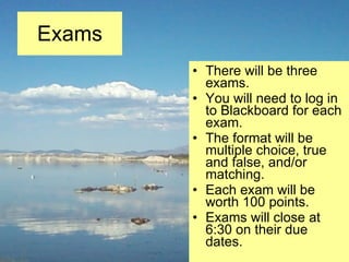 Exams There will be three exams. You will need to log in to Blackboard for each exam. The format will be multiple choice, true and false, and/or matching. Each exam will be worth 100 points. Exams will close at 6:30 on their due dates. 