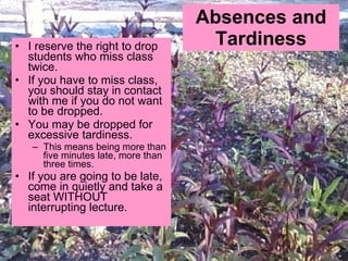 Absences and Tardiness I reserve the right to drop students who miss class twice.  If you have to miss class, you should stay in contact with me if you do not want to be dropped.  You may be dropped for excessive tardiness. This means being more than five minutes late, more than three times.  If you are going to be late, come in quietly and take a seat WITHOUT interrupting lecture.  