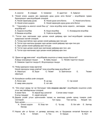 A. ихэсгэл

B. егөөдөл

C. төлөөлөл

D. адилтгал

E. Зүйрлэл

9. “Нохой олзоо шүүрэн авч харанхуйн дунд уусан алга болов” – өгүүлбэрээс гурван
бүрэлдэхүүнт цөм өгүүлбэрийг олоорой.
A. Нохой харанхуйд уусав.
B. Нохой уусан алга болно.
C. Нохой алга болно.
D. Нохой олзоо шүүрнэ.
E. Нохой харанхуйн дунд уусан алга болно
10. “ Түрүүчийнх нь монгол нохой биш үү” гэсэн өгүүлбэр хэлэх зорилго , аялгаараа ямар
өгүүлбэр вэ?
А. Хүүрнэх өгүүлбэр
В. Асуух өгүүлбэр
С. Анхааруулах өгүүлбэр
D.Захирах өгүүлбэр
Е. Үгүйсгэх өгүүлбэр
11. “Тэгтэл зүүн жалганаас зүрх цагаан нохой дайраад ирж гэнэ”-өгүүлбэрийг салаалан
хувиргасан хэсгийг олоорой.
А. Тэгээд зүүнтэйгээс зүрх цагаан нохой дайраад ирж гэнэ дээ
В. Тэгтэл зүүн жалганы дундаас зүрх цагаан нохой дайраад гарч ирж гэнэ дээ
С. Зүрх цагаан нохой дайраад ирж гэнэ дээ
D. Тэгтэл зүрх цагаан нохой зүүн жалганаас дайраад ирж гэнэ дээ
Е. Тэгтэл зүүн жалганаас зүрх цагаан нохой дайраад ирж гэнэ

12. “Дахин нэг яс хаяж өгөв” - өгүүлбэрийн онцолсон үг ямар гишүүн болох вэ?
A.Шууд тусагдахуун гишүүн
B. Байц гишүүн
C. Үйлийн тодотгол гишүүн
D. Хамжсан тодотгол гишүүн E. Өгүүлэгдэхүүн гишүүн
13. “Ноёд хуралдсэн газар заргатай
Нохой хэрэлдсэн газар улайтай” гэсэн өгүүлбэр ямар өгүүлбэр вэ?
A. Ойролцоо
B. Эсрэг
C. Төсөөт
D. Зүйлчилсэн
ойролцоо
14. Хэлзүйжсэн холбоо үгийг олоорой.
A. босон ирж
B. үр сад
D. амар заяа үзүүлэх
E. хот айл

E.

Төсөөт

C. тэр нохой

15. “Олз олуут аваад таг чиг болчихдог тийм өчүүхэн амьтан”- өгүүлбэрийн онцолсон үгийн
утгыг зөв тайлбарласныг олоорой.
A.жижиг бага
B. өөдгүй муу шинжтэй
C.өгсөн юмыг голдог
D.илүү горьддог
E. нярай нялцгай
16. Дараах үгсийг утгын зүйлчлэлийн талаас нь ажиглаад цэгийн оронд тохирох үгийг
сонгоорой.
Уул нуруу,
Том халтар,
Хөндий тал,
Зүрх цагаан ,.....................................
A. Олзоо шүүрэх
В. Хээр тал
С. Үр сад
D. Хот айл
Е . Халтар
банхар
17. Нэрээс үйл үг бүтээх –л дагавар залгахад аль үг бусдаасаа ялгаатай бичигдэх вэ
А. Ах
B.Хайч
C. Тос
D. Хувцас
E. Ногт

 