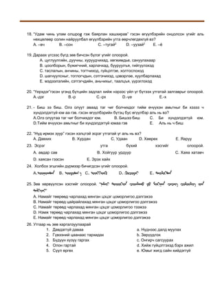 18. “Удам чинь улам олшрог гэж баярлан хашхирав” гэсэн өгүүлбэрийн онцолсон үгийг аль
нөхцөлөөр солин найруулбал өгүүлбэрийн утга өөрчлөгдөхгүй вэ?
A. –вч
B. –сон
C. –тугай2
D. –уузай2
E. –ё
19. Дараах үгсээс бүгд зөв бичсэн бүлэг үгийг олоорой.
A. цуглуулгийн, дуучны, хуруудчихад, хөгжимдье, сануулахаар
B. цоолборын, бүжигчний, харлачхад, бууруулъя, гийгүүлэхэд
C. таслалын, анчины, тогтчиход, гүйцэтгэе, холтослоход
D. шагнуулсныг, тоглогчдын, сэтгэчихэд, цэвэрлэе, хуулбарлахад
E. мэдээлэлийн, сэтгэгчдийн, аньчихыг, таалцъя, үүрэглэхэд
20. “Үерхдэг”гэсэн үгэнд бүтцийн задлал хийж нэрээс үйл үг бүтээх утгатай залгаврыг олоорой.
А.-дэг
В.-р
С.-рх
D.-үе
Е.-х
21. - Биш ээ биш. Олз олуут аваад таг чиг болчихдог тийм өчүүхэн амьтныг би хэзээ ч
хүндэлдэггүй юм аа гэв. гэсэн өгүүлбэрийн бүтэц бус өгүүлбэр аль нь вэ?
А.Олз олуутаа таг чиг болчихдог юм.
B. Бишээ биш
C. Би хүндэлдэггүй юм.
D.Тийм өчүүхэн амьтныг би хүндэлдэггүй юмаа гэв
E. Аль нь ч биш
22. “Нүд ирмэх зуур” гэсэн хэлцтэй эсрэг утгатай үг аль нь вэ?
A. Давхих
B. Хурдан
C. Удаан
D. Хөөрөх
23. Эсрэг

утга

А. авдар сав

бүхий

хэсгийг

В. Хойгуур урдуур

D. хаясан гээсэн

E. Яаруу
олоорой.
С. Хаяа хатавч

Е. Эрэх хайх

24. Холбох эгшгийн дүрмээр бичигдсэн үгийг олоорой.
A.

B.

C.

D.

E.

25. Зөв хөрвүүлсэн хэсгийг олоорой. “
”
A. Намайг төөрөөд чарлахад мянган цэцэг цоморлигоо дэлгэжээ
B. Намайг төрөөд цайрайлахад мянган цэцэг цоморлигоо дэлгэжээ
C. Намайг төрөөд чарлахад мянган цэцэг цоморлигоо тээжээ
D. Нэмж төрөөд чарлахад мянган цэцэг цоморлигоо дэлгэжээ
E. Намайг төрөөд чарлахад мянган цэцэг цоморлигоо дэлгэжээ
26. Утгаар нь зөв харгалзуулаарай
1. Давдаггүй даваа
2. Гүвээний цаанаас тархидах
3. Бүдүүн хүзүү гаргах
4. Олон гартай
5. Сүүл өргөх

a. Нүднээс далд муулах
b. Зөрүүдлэх
c. Онгирч сагсуурах
d. Хийж гүйцэтгэхэд бэрх ажил
e. Юмыг жигд сайн хийдэггүй

 