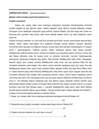 ХОЁРДУГААР ХЭСЭГ. - /задгай даалгавар/
Дараах эхийг уншаад асуултанд хариулна уу.
Улирал солигдолт
Хавар, зун, намар, өвөл гэсэн улирлууд хоорондоо тодорхой температураар ялгаатай
жилийн дөрвөн үе юм. Дэлхий нарыг тойрон явахдаа түүнд ойртож холдож байдгаас улирал
солигддог гэсэн төөрөгдөл хүмүүсийн дунд нийтлэг тархсан байдаг. Энэ бол буруу юм. Үүний нэг
баталгаа бол дэлхийн хойд хагаст өвөл болж байхад өмнөд хагаст зун болж байдгийг санах
хэрэгтэй.
Улирал солигдох хамгийн гол шалтгаан бол дэлхийн эргэлтийн тэнхлэг эклиптикийн хавтгай буюу
өөрийн тойрог замын хавтгайдаа 23.5 градусын өнцгөөр налсан байдагт оршино. Дэлхийн
тэнхлэгийн орон зай дахь энэ байрлал прецес, нутаци зэрэг бага зэргийн нөлөөнүүдийг эс тооцвол
хэзээ ч өөрчлөгддөггүй. Тиймээс дэлхий тойрог замаараа хөдлөн явах явцад дэлхийн
бөмбөрцгийн хойд ба өмнөд хагаст жилийн янз бүрийн цаг хугацаанд нарны тусгалын чиглэл өөр
өөр байна. Дэлхийн хойд ба өмнөд хагас нь дэлхийн эргэлтийн тэнхлэгт перпендикуляр
экватороор хуваагдсан байдгийг бид мэднэ. Бид дэлхийн бөмбөрцгийн хойд хагаст амьдардаг.
Бидний хувьд зуны улирал эхлэхэд бөмбөрцгийн хойд хагас нар руу хандсан байх ба нар
тэнгэрийн хаяанаас улам өндөрт гарч нарны тусгал дэлхийн гадаргууд шууд тусч ирнэ. Энэ үед
бөмбөрцгийн өмнөд хагас нарны эсрэг хандсан байна, өөрөөр хэлбэл энд өвөл болж байна гэсэн
үг. Харин бидний хувьд өвөл болоход бөмбөрцгийн хойд хагас нарны эсрэг хандаж эхлэх ба нар
тэнгэрийн хаяанаас бага өндөрт бага хугацаанд үзэгдэж, нарны тусгал газрын гадаргууд хэвтээ
чиглэлээр хүрч ирнэ. Энэ үед өмнөд хагас нар руу шууд хандсан байрлалтай байх буюу зун болно
гэсэн үг. Энэ маягаар газрын гадаргууд хүрч ирж байгаа нарны энергийн хэмжээ жилийн турш
өөрчлөгдөж байдаг учраас улирал солигддог байна. Дэлхий нар хоёрын холдож ойртох нь улирал
солигдох шалтгаан биш бөгөөд харин ч дэлхийн бөмбөрцгийн хойд хагаст өвөл болж байхад
дэлхий наранд хамгийн ойрхон ирсэн байдаг. Үнэхээр дэлхий нарыг тойрон явахдаа жил бүрийн 1р сарын 4-ний орчим наранд хамгийн их ойртдог байна.
1. Хавар, зун, намар, өвөл гэсэн улирлууд хоорондоо юугаараа ялгаатай байдаг вэ?
............................................................................................................[1]
2. Хүмүүсийн дунд улирал солигддог талаар ямар буруу ойлголт байсан бэ?
.............................................................................................................[1]
3. Улирал солигдох хамгийн гол шалтгаан нь юу вэ?
...............................................................................................................[1]

 