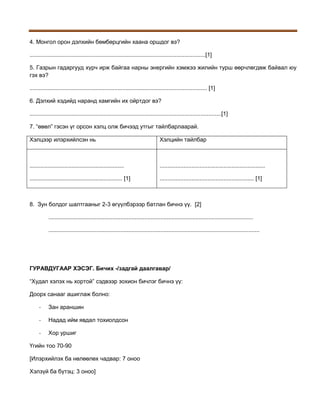 4. Монгол орон дэлхийн бөмбөрцгийн хаана оршдог вэ?
..............................................................................................................[1]
5. Газрын гадаргууд хүрч ирж байгаа нарны энергийн хэмжээ жилийн турш өөрчлөгдөж байвал юу
гэх вэ?
............................................................................................................... [1]
6. Дэлхий хэдийд наранд хамгийн их ойртдог вэ?
........................................................................................................................[1]
7. “өвөл” гэсэн үг орсон хэлц олж бичээд утгыг тайлбарлаарай.
Хэлцээр илэрхийлсэн нь

Хэлцийн тайлбар

...........................................................

..................................................................

.......................................................... [1]

........................................................... [1]

8. Зун болдог шалтгааныг 2-3 өгүүлбэрээр батлан бичнэ үү. [2]
................................................................................................................................
....................................................................................................................................

ГУРАВДУГААР ХЭСЭГ. Бичих -/задгай даалгавар/
“Худал хэлэх нь хортой” сэдвээр зохион бичлэг бичнэ үү:
Доорх санааг ашиглаж болно:
-

Зан араншин

-

Надад ийм явдал тохиолдсон

-

Хор уршиг

Үгийн тоо 70-90
[Илэрхийлэх ба нөлөөлөх чадвар: 7 оноо
Хэлзүй ба бүтэц: 3 оноо]

 