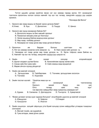 Тэгтэл үдшийн цагаар оройтож явсан нэг хүн замаар гараад ирлээ. Огт санаандгүй
тээглэсэн ороонгоны ногоон хэлхээ навчийг тэр хүн тас татаад, хажуугийн шуудуу руу шидэж
орхижээ.
“Леонардо Да Винчи”
1. Ороонго өвс ямар модны эх биеийг ороон ургасан байв?
A.Улиас
B. Хуш
С. Долоогоно
D. Гацуур

Е. Шинэс

2. Ороонго өвс юунд санаархаж байсан бэ?
А. Долоогоно модны эх бие навчийг ороохыг
В. Нахиалсан мөчрөө улам урт болгохыг
С. Нөгөө хашаанд байгаа модонд асаж ургахыг
D. Өөр газар, талбайд ургахыг
Е. Насаараа нэг газар ургаж өөр газар ургахгүй байхыг
3. Ороонгын
ам
бардам
болсны
шалтгаан
юу
вэ?
А. Нэг хүн замаар санаагаа хэлж амарсан нь
В. Навч нахиа сайн ургасан нь
С. Насаараа нэг газар ургаж өөр газар ургасан нь D. Эргэн тойрноо ажиж байгаа нь
Е. Навчийг тэр хүн тас татаад, хажуугийн шуудуу руу шидсэн нь
4. Эхийн
гол
А. Шунал ихэдвэл шулам болох
С .Санаа сайн бол заяа сайн
Е. Өөрөө ойчсон хүүхэд уйлдаггүй

санааг
хэлцээр
В. Хөнжлийнхөө хэрээр хөлөө жийх
D. Сайн юманд саад мундахгүй

5. Эхийн хэв маягийг олоорой.
A. Эргэцүүлэмж
B. Тайлбарламж
D. Тоочимж
E. Хүүрнэмж

илэрхийлээрэй

C. Тоочимж, эргэцүүлэмж хосолсон

6. Эхийн төгсгөл хэсгийг: “Оройтож яваа хүн чи
Огт
санаандгүй
тээглэчихээд
Ороонго
миний
буруу
юм
шиг
Олго
татаад
хаях
чинь
юун”
гэж өөрчлөн найруулбал ямар хувиргалд хамаарах вэ?
А. Хураах
B. Салаалах C. Дэлгэрүүлэх
D. Тонгоргох E. Хувиргаагүй
7. “Өнөөх ургамал зүгээр сууж чадахаа больжээ”- өгүүлбэрийн дүрслэх ур маягийг олоорой
А. Юмшуулал
B. Зүйрлэл
C.Егөөдөл
D. Хүншүүлэл
E. Ихэсгэл
8. Эхийн онцолсон хэлцийг ойролцоо утга бүхий хэлцээр солин найруулбал утгаараа тохирохыг
сонгоорой.
А. Магнай тэнийх, ам хуурайгүй.
В. Гуяа алгадах, амаа урчих шахах

 