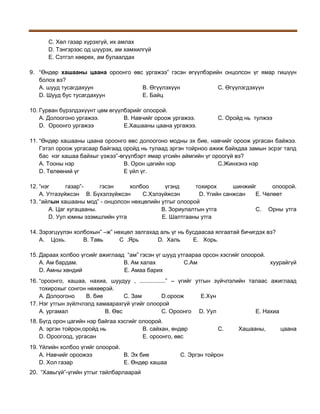 С. Хөл газар хүрэхгүй, их амлах
D. Тэнгэрээс од шүүрэх, ам хамхилгүй
Е. Сэтгэл хөөрөх, ам булаалдах
9. “Өндөр хашааны цаана ороонго өвс ургажээ” гэсэн өгүүлбэрийн онцолсон үг ямар гишүүн
болох вэ?
А. шууд тусагдахуун
В. Өгүүлэхүүн
С. Өгүүлэгдэхүүн
D. Шууд бус тусагдахуун
Е. Байц
10. Гурван бүрэлдэхүүнт цөм өгүүлбэрийг олоорой.
А. Долоогоно ургажээ.
В. Навчийг ороож ургажээ.
D. Ороонго ургажээ
Е.Хашааны цаана ургажээ.

С. Оройд нь тулжээ

11. “Өндөр хашааны цаана ороонго өвс долоогоно модны эх бие, навчийг ороож ургасан байжээ.
Гэтэл ороож ургасаар байгаад оройд нь тулаад эргэн тойрноо ажиж байхдаа замын эсрэг талд
бас нэг хашаа байхыг үзжээ”-өгүүлбэрт ямар үгсийн аймгийн үг ороогүй вэ?
А. Тооны нэр
В. Орон цагийн нэр
С.Жинхэнэ нэр
D. Төлөөний үг
Е үйл үг.
12. “нэг
газар”гэсэн
холбоо
үгэнд
тохирох
шинжийг
олоорой.
А. Утгазүйжсэн В. Бүхэлзүйжсэн
С.Хэлзүйжсэн
D. Үгийн санжсан
Е. Чөлөөт
13. “айлын хашааны мод” - онцолсон нөхцөлийн утгыг олоорой
А. Цаг хугацааны.
В. Зориулалтын утга
С. Орны утга
D. Уул юмны эзэмшлийн утга
Е. Шалтгааны утга
14. Зэрэгцүүлэн холбохын” –ж” нөхцөл залгахад аль үг нь бусдаасаа ялгаатай бичигдэх вэ?
А. Цохь.
В. Тавь
С .Ярь
D. Халь
Е. Хорь.
15. Дараах холбоо үгсийг ажиглаад “ам” гэсэн үг шууд утгаараа орсон хэсгийг олоорой.
А. Ам бардам.
В. Ам халах
С.Ам
хуурайгүй
D. Амны хөндий
Е. Амаа барих
16. “ороонго, хашаа, нахиа, шуудуу , ................” – үгийг утгын зүйчлэлийн талаас ажиглаад
тохирохыг сонгон нөхөөрэй.
A. Долоогоно
B. бие
C. Зам
D.ороож
E.Хүн
17. Нэг утгын зүйлчлэлд хамаарахгүй үгийг олоорой
А. ургамал
В. Өвс
С. Ороонго D. Уул
Е. Нахиа
18. Бүгд орон цагийн нэр байгаа хэсгийг олоорой.
А. эргэн тойрон,оройд нь
В. сайхан, өндөр
D. Ороогоод, ургасан
Е. ороонго, өвс
19. Үйлийн холбоо үгийг олоорой.
А. Навчийг ороожээ
В. Эх бие
D. Хол газар
Е. Өндөр хашаа
20. “Хавьгүй”-үгийн утгыг тайлбарлаарай

С.

С. Эргэн тойрон

Хашааны,

цаана

 