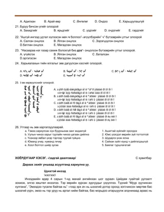 А. Адилхан

В. Арай өөр

С .Өнгөлөг

21. Буруу бичсэн үгийг олоорой
А. Захидгийг
В. ярьдгийг

D. Ондоо

С .үздгийг

Е. Харьцуулашгүй

D. очдогийг

Е. гардгийг

22. “Ашгүй ингээд удтал хүлээсэн мөч ч боллоо”-.өгүүлбэрийн” ч” бүтээврийн утгыг олоорой
А. Салган онцлох
В .Ялган онцлох
С .Зэрэгцүүлэн онцлох
D.батлан онцлох
Е. Магадлан онцлох
23. “Насаараа нэг газар сахиж болохгүй биз дээ”- онцолсон бүтээврийн утгыг олоорой.
А. үгүйсгэх
В .Ялган онцлох
С .баталсан
D.эргэлзсэн
Е. Магадлан онцлох
24. Харьяалахын тийн ялгалыг зөв дагуулсан хэсгийг олоорой.
A.

B.

D.

C.

E.

25. З өв хөрвүүлснийг олоорой.

..
..

A. Áýðñ öýãò óóëçàõã¿é áîë ºäºð ÿâäàë õîöîðíî
Áè÷ãýíäýý ñóðàõã¿é áîë íàñàíäàà õîöîðíî
B. Áàðñ öàãò óóëçàõã¿é áîë ºäðèéí ÿâäàë õîöîðíî
Áè÷ãýíäýý ñóðàõã¿é áîë íàñíû ÿâäàë õîöîðíî
C. Áàðñ öàãò áîñîõã¿é áîë ºäðèéí ÿâäàë õîöîðíî
Áÿöõàíäàà ñóðàõã¿é áîë íàñíû ÿâäàë õîöîðíî
D. Áàðñ öàãò áîñãîõã¿é áîë ºäðèéí ÿâäàë õîöîðíî
Áè÷ãýíäýý ñóðàõã¿é áîë íàñíû ÿâäàë õîöîðíî
E. Áàðñ öàãò áîñîõã¿é áîë ºäðèéí ÿâäàë õîéøèëíî
Áÿöõàíäàà ñóðàõã¿é áîë íàñíû ÿâäàë õîéøèëíî

26. Утгаар нь зөв харгалзуулаарай.
a. Тэмээ хариулсан хүн буурныхаа занг андахгүй
b. Уулын чинээ харыг туулайн чинээ цагаан дийлнэ
c. Үнэнээр явбал үхэр тэргээр туулай гүйцнэ
d. Юманд учир, нуманд гичир
e. Хоол болтол шийр зугаа

ХОЁРДУГААР ХЭСЭГ. -/задгай даалгавар/

1. Ашигтай зүйлийг оролдох
2. Юмс үзэгдэл өөрийн зүй тогтолтой
3. Шударга үнэн ялна
4. Сайхан зүйл юунд ч дийлэгдэшгүй
5. Баялаг туршлагатай

C хувилбар

Дараах эхийг уншаад асуултанд хариулна уу.
Цүнхтэй инээд
хэсгээс
Инээдмийн өдөр 4 сарын 1-нд манай ангийнхан шог зураач Цайдам гуайтай уулзалт
зохиож, элгээ хөштөл инээлээ. Тэр өөрийн зурсан зургуудыг үзүүллээ. Түүний “Муур зуучихсан
хулгана”, “Эмээдээ тусалж байгаа нь” –гээд эрх ач нь шээзгий дотор ороод зогсчихсон мөртөө бас
шээзгий үүрч, эмээ нь тэр уруу нь аргал хийж байгаа, бас морьдоо атаршуулж алдчихаад араас нь

 
