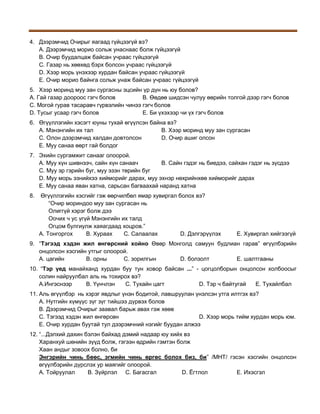 4. Дээрэмчид Очирыг яагаад гүйцээгүй вэ?
A. Дээрэмчид морио сольж унаснаас болж гүйцээгүй
B. Очир буудалцаж байсан учраас гүйцээгүй
C. Газар нь хөөхөд бэрх болсон учраас гүйцээгүй
D. Хээр морь үнэхээр хурдан байсан учраас гүйцээгүй
E. Очир морио байнга сольж унаж байсан учраас гүйцээгүй
5. Хээр моринд муу зан сургасны эцсийн үр дүн нь юу болов?
A. Гай газар доороос гэгч болов
B. Өөдөө шидсэн чулуу өөрийн толгой дээр гэгч болов
C. Могой гурав тасаравч гүрвэлийн чинээ гэгч болов
D. Тусыг усаар гэгч болов
E. Би үхэхээр чи үх гэгч болов
6. Өгүүллэгийн хэсэгт юуны тухай өгүүлсэн байна вэ?
A. Мэнэнгийн их тал
B. Хээр моринд муу зан сургасан
C. Олон дээрэмчид халдан довтолсон
D. Очир ашиг олсон
E. Муу санаа өөрт гай болдог
7. Эхийн сургамжит санааг олоорой.
A. Муу хүн шивнээч, сайн хүн санаач
B. Сайн гэдэг нь биедээ, сайхан гэдэг нь зүсдээ
C. Муу эр гэрийн буг, муу эзэн төрийн буг
D. Муу морь эзнийхээ хийморийг дарах, муу эхнэр нөхрийнхөө хийморийг дарах
E. Муу санаа яван хатна, сарьсан багваахай наранд хатна
8.

Өгүүллэгийн хэсгийг гэж өөрчилбөл ямар хувиргал болох вэ?
“Очир мориндоо муу зан сургасан нь
Олиггүй хэрэг болж дээ
Оочих ч ус үгүй Мэнэнгийн их талд
Огцом булгиулж хаяагдаад хоцров.”
A. Тонгоргох
B. Хураах
C. Салаалах
D. Дэлгэрүүлэх

E. Хувиргал хийгээгүй

9. “Тэгээд хэдэн жил өнгөрсний хойно Өвөр Монголд самуун будлиан гарав” өгүүлбэрийн
онцолсон хэсгийн утгыг олоорой.
A. цагийн
B. орны
C. зорилгын
D. болзолт
E. шалтгааны
10. “Тэр үед манайханд хурдан буу тун ховор байсан ...” - цогцолборын онцолсон холбоосыг
солин найруулбал аль нь тохирох вэ?
A.Ингэснээр
B. Үүнчлэн
C. Тухайн цагт
D. Тэр ч байтугай
E. Тухайлбал
11. Аль өгүүлбэр нь хэрэг явдлыг үнэн бодитой, лавшруулан үнэлсэн утга илтгэх вэ?
A. Нутгийн хүмүүс зүг зүг тийшээ дүрвэх болов
B. Дээрэмчид Очирыг заавал барьж авах гэж хөөв
C. Тэгээд хэдэн жил өнгөрсөн
D. Хээр морь тийм хурдан морь юм.
E. Очир хурдан буутай тул дээрэмчний нэгийг буудан алжээ
12. “...Дэлхий дахин бэлэн байхад дэмий надаар юу хийх вэ
Харанхуй шөнийн зүүд болж, гэгээн өдрийн гэмтэн болж
Хаан андыг зовоох болно, би
Энгэрийн чинь бөөс, эгмийн чинь өргөс болох биз, би” /МНТ/ гэсэн хэсгийн онцолсон
өгүүлбэрийн дүрслэх ур маягийг олоорой.
А. Тойруулал
B. Зүйрлэл C. Багасгал
D. Ёгтлол
E. Ихэсгэл

 