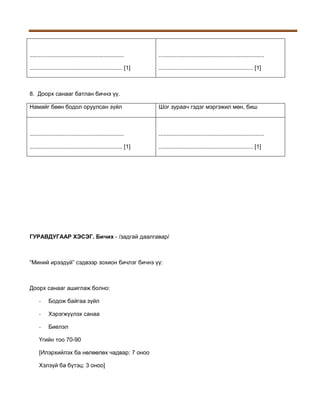 ...........................................................

..................................................................

.......................................................... [1]

........................................................... [1]

8. Доорх санааг батлан бичнэ үү.
Намайг бөөн бодол оруулсан зүйл

Шог зураач гэдэг мэргэжил мөн, биш

...........................................................

..................................................................

.......................................................... [1]

........................................................... [1]

ГУРАВДУГААР ХЭСЭГ. Бичих - /задгай даалгавар/

“Миний ирээдүй” сэдвээр зохион бичлэг бичнэ үү:

Доорх санааг ашиглаж болно:
-

Бодож байгаа зүйл

-

Хэрэгжүүлэх санаа

-

Биелэл

Үгийн тоо 70-90
[Илэрхийлэх ба нөлөөлөх чадвар: 7 оноо
Хэлзүй ба бүтэц: 3 оноо]

 