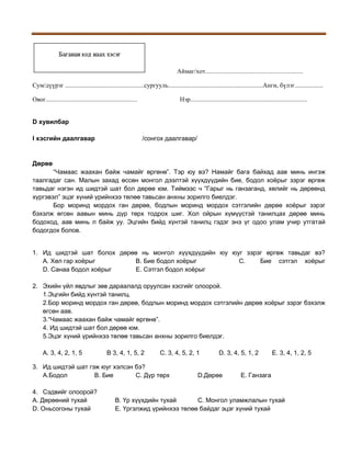 Аймаг/хот..............................................................
Сум/дүүрэг ..................................................сургууль............................................................Анги, бүлэг..................
Овог..........................................................

Нэр..........................................................................

D хувилбар
I хэсгийн даалгавар

/сонгох даалгавар/

Дөрөө
“Чамаас жаахан байж чамайг өргөнө”. Тэр юу вэ? Намайг бага байхад аав минь ингэж
таалгадаг сан. Малын захад өссөн монгол дээлтэй хүүхдүүдийн бие, бодол хоёрыг зэрэг өргөж
тавьдаг нэгэн ид шидтэй шат бол дөрөө юм. Тиймээс ч “Гарыг нь ганзаганд, хөлийг нь дөрөөнд
хүргэвэл” эцэг хүний үрийнхээ төлөө тавьсан анхны зорилго биелдэг.
Бор моринд мордох ган дөрөө, бодлын моринд мордох сэтгэлийн дөрөө хоёрыг зэрэг
бэхэлж өгсөн аавын минь дүр төрх тодрох шиг. Хол ойрын хүмүүстэй танилцах дөрөө минь
бодоход, аав минь л байж уу. Эцгийн бийд хүнтэй танилц гэдэг энэ үг одоо улам учир утгатай
бодогдох болов.
1. Ид шидтэй шат болох дөрөө нь монгол хүүхдүүдийн юу юуг зэрэг өргөж тавьдаг вэ?
A. Хөл гар хоёрыг
B. Бие бодол хоёрыг
C.
Бие сэтгэл хоёрыг
D. Санаа бодол хоёрыг
E. Сэтгэл бодол хоёрыг
2. Эхийн үйл явдлыг зөв дараалалд оруулсан хэсгийг олоорой.
1.Эцгийн бийд хүнтэй танилц.
2.Бор моринд мордох ган дөрөө, бодлын моринд мордох сэтгэлийн дөрөө хоёрыг зэрэг бэхэлж
өгсөн аав.
3.“Чамаас жаахан байж чамайг өргөнө”.
4. Ид шидтэй шат бол дөрөө юм.
5.Эцэг хүний үрийнхээ төлөө тавьсан анхны зорилго биелдэг.
A. 3, 4, 2, 1, 5

B 3, 4, 1, 5, 2

C. 3, 4, 5, 2, 1

3. Ид шидтэй шат гэж юуг хэлсэн бэ?
A.Бодол
B. Бие
C. Дүр төрх
4. Сэдвийг олоорой?
A. Дөрөөний тухай
D. Оньсогоны тухай

D. 3, 4, 5, 1, 2

D.Дөрөө

E. 3, 4, 1, 2, 5

E. Ганзага

B. Үр хүүхдийн тухай
C. Монгол уламжлалын тухай
E. Үргэлжид үрийнхээ төлөө байдаг эцэг хүний тухай

 