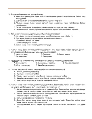 5. Дээрх эхийн хэв маягийг тодорхойлно уу.
A. Амьдралыг ухааруулах дөрөө нь болсон аавынхаа тухай эргэцүүлэн бодож байгаа учир
эргэцүүлэмж
B. Эцэг хүн ямагт үрийнхээ төлөө байдгийг өгүүлсэн хүүрнэмж
C. “Чамаас жаахан байж чамайг өргөнө” гэсэн оньсогоны учрыг тайлбарлаж байгаа
тайлбарламж
D. Дөрөөг олон талаас нь авч үзэж, шинжүүдийг нь гаргаж өгсөн учир тоочимж
E. Дөрөөний тухай тоочин дүрсэлж тайлбарласан учраас тайлбарламж ба тоочимж
6. Гол санааг илэрхийлэх дүрслэх ур маяг бүхий хэсгийг олоорой.
A. Хол ойрын хүмүүстэй танилцах дөрөө минь бодоход, аав минь л байж уу.
B. Эцэг хүний үрийнхээ төлөө тавьсан анхны зорилго биелдэг.
C. Бор моринд мордох ган дөрөө
D. Эцгийн бийд хүнтэй танилц
E. Малын захад өссөн монгол дээлтэй хүүхдүүд.
7. “Малын захад өссөн монгол дээлтэй хүүхдүүдийн бие, бодол хоёрыг зэрэг өргөдөг дөрөө” өгүүлбэрээс хоёр бүрэлдэхүүнт цөм өгүүлбэрийг олоорой.
A. Хүүхдүүд өснө.
B. Бие өснө.
C. Бодол өргөнө.
D. Дөрөө өргөнө.
E. Бие өргөнө.
8. “Эцгийн бийд хүнтэй танилц”- өгүүлбэрийн онцолсон үг ямар гишүүн болох вэ?
A. Өгүүлэгдэхүүн
B. Харьяалахын тодотгол
C. Хамжсан тодотгол
D. Шууд тусагдахуун
E. Шууд бус тусагдахуун
9. “Эцгийн бийд хүнтэй танилц” – өгүүлбэрийн тодорхойлолтыг олоорой.
A. Энгийн дэлгэрэнгүй өгүүлбэр
B. Зэрэгцсэн нийлмэл өгүүлбэр
C. Үйлийн тодотгол гишүүн өгүүлбэртэй угсарсан нийлмэл өгүүлбэр
D. Шууд бус тусагдахуун гишүүн өгүүлбэртэй угсарсан нийлмэл өгүүлбэр
E. Байц гишүүн өгүүлбэртэй угсарсан нийлмэл өгүүлбэр
10. “Малын захад өссөн монгол дээлтэй хүүхдүүдийн бие, бодол хоёрыг зэрэг өргөж тавьдаг нэгэн
ид шидтэй шат бол дөрөө юм” – өгүүлбэрийн тонгоргол аль вэ?
A. Малын захад өссөн монгол дээлтэй хүүхдүүдийн бие, бодол хоёрыг зэрэг өргөж тавьдаг
нэгэн ид шидтэй шат бол дөрөө юм гэдгийг энэ эхийг уншсанаар ойлгож авлаа.
B. Малын захад өсдөг монгол дээлтэй хүүхдүүдийн бие, бодол хоёрыг зэрэг өргөн тавьдаг
нэгэн ид шидтэй шат бол дөрөө юм шүү!
C. Малын захад өссөн монгол дээлтэй хүүхдүүд.
D. Дөрөө бол малын захад өсдөг дээлтэй монгол хүүхдүүдийн бодол бие хоёрыг зэрэг
өргөж тавьдаг ид шидтэй нэгэн шат юм.
E. Хүүхдүүдийн бие, бодол хоёрыг зэрэг өргөж тавьдаг нэгэн ид шидтэй шат бол дөрөө
юм.

 