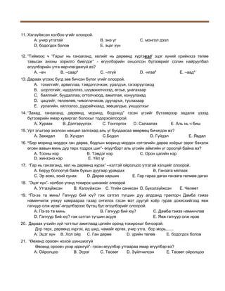 11. Хэлзүйжсэн холбоо үгийг олоорой.
A. учир утгатай
D. бодогдох болов

B. энэ үг
E. эцэг хүн

C. монгол дээл

12. “Тиймээс ч “Гарыг нь ганзаганд, хөлийг нь дөрөөнд хүргэвэл' эцэг хүний үрийнхээ төлөө
тавьсан анхны зорилго биелдэг” - өгүүлбэрийн онцолсон бүтээврийг солин найруулбал
өгүүлбэрийн утга өөрчлөгдөхгүй вэ?
A. –вч
B. –саар4
C. –лгүй
D. -нгаа4
E. –аад4
13. Дараах үгсээс бүгд зөв бичсэн бүлэг үгийг олоорой.
A. тохилгийг, арвиллаа, тэмдэглэчхэж, уралдъя, гэгээрүүлэхэд
B. шорлогийг, нүүдэллээ, шүүмжилчхээд, өгсье, унагахаар
C. баялгийг, буудаллаа, огтолчхоод, ажиллая, хонуулахад
D. цацгийг, төллөлөө, чимэглэчихэв, дуугаръя, туслахаар
E. урлагийн, хиллэлээ, дуурайчхаад, хөөцөлдье, уншуулхыг
14. “Захад, ганзаганд, дөрөөнд, моринд, бодоход” гэсэн үгсийг бүтээврээр задалж үзээд
бүтээврийн ямар хувиргал болохыг тодорхойлоорой.
A. Хураах
B. Дэлгэрүүлэх
C. Тонгоргох
D. Салаалах
E. Аль нь ч биш
15. Урт эгшгээр эхэлсэн нөхцөл залгахад аль үг бусдаасаа өвөрмөц бичигдэх вэ?
А. Захидал
В. Хүчдэл
С.Бодол
D. Гүйдэл

Е. Явдал

16. “Бор моринд мордох ган дөрөө, бодлын моринд мордох сэтгэлийн дөрөө хоёрыг зэрэг бэхэлж
өгсөн аавын минь дүр төрх тодрох шиг”- өгүүлбэрт аль үгсийн аймгийн үг ороогүй байна вэ?
А. Тооны нэр
В. Тэмдэг нэр
С. Орон цагийн нэр
D. жинхэнэ нэр
Е. Үйл үг
17. “Гар нь ганзаганд, хөл нь дөрөөнд хүрэх” –хэлтэй ойролцоо утгатай хэлцийг олоорой.
А. Бяруу болоогүй байж бухын дуугаар урамдах
В. Ганзага мялаах
С. Эр өсөх, эсий сунах
D. Дөрөө харших
Е. Гар гараа дагах ганзага гөлмөө дагах
18. “Эцэг хүн”- холбоо үгэнд тохирох шинжийг олоорой
А. Утгазүйжсэн
В. Хэлзүйжсэн С. Үгийн санжсан D. Бүхэлзүйжсэн

Е. Чөлөөт

19. “Пэ-ээ та минь! Гагнуур бий юү? гэж сэтгэл түгшин дуу алдсанд тракторч Дамба гэмээ
наминчилж унжуу хамраараа газар онгилох гэсэн мэт дуугуй хоёр гурав дохисхийгээд явж
гагнуур олж ирэв”-өгүүлбэрээс бүтэц бус өгүүлбэрийг олоорой.
А. Пэ-ээ та минь
В. Гагнуур бий юү?
С. Дамба гэмээ наминчлав
D. Гагнуур бий юү? гэж сэтгэл түгшин асуув
Е. Явж гагнуур олж ирэв
20. Дараах үгсийн зүй тогтлыг ажиглаад цэгийн оронд тохирохыг бичээрэй.
Дүр төрх, дөрөөнд хүргэх, ид шид, чамайг өргөх, учир утга, бор морь,......
А. Эцэг хүн В. Хол ойр
С. Ган дөрөө
D. үрийн төлөө
Е. бодогдох болов
21. “Өөхөнд ороовч нохой шиншихгүй
Өвсөнд ороовч үхэр идэхгүй”- гэсэн өгүүлбэр утгаараа ямар өгүүлбэр вэ?
А. Ойролцоо
В. Эсрэг
С. Төсөөт
D. Зүйлчилсэн
Е. Төсөөт ойролцоо

 