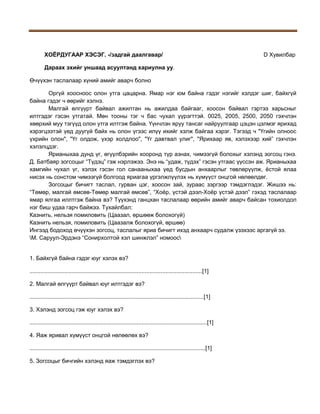 ХОЁРДУГААР ХЭСЭГ. -/задгай даалгавар/

D Хувилбар

Дараах эхийг уншаад асуултанд хариулна уу.
Өчүүхэн таслалаар хүний амийг аварч болно
Оргүй хоосноос олон утга цацарна. Ямар нэг юм байна гэдэг нэгийг хэлдэг шиг, байхгүй
байна гэдэг ч өөрийг хэлнэ.
Малгай өлгүүрт байвал ажилтан нь ажилдаа байгааг, хоосон байвал гэртээ харьсныг
илтгэдэг гэсэн утгатай. Мөн тооны тэг ч бас чухал үүрэгттэй. 0025, 2005, 2500, 2050 гэхчлэн
хөөрхий муу тэгүүд олон утга илтгэж байна. Үүнчлэн яруу тансаг найруулгаар цэцэн цэлмэг ярихад
хэрэгцээтэй үед дуугүй байх нь олон үгээс илүү ихийг хэлж байгаа хэрэг. Тэгээд ч "Үгийн олноос
үхрийн олон", "Үг олдож, үхэр холдлоо", "Үг давтвал улиг", "Ярихаар яв, хэлэхээр хий” гэхчлэн
хэлэлцдэг.
Ярианыхаа дунд үг, өгүүлбэрийн хооронд түр азнах, чимээгүй болохыг хэлэнд зогсоц гэнэ.
Д. Батбаяр зогсоцыг “Түдэц” гэж нэрлэжээ. Энэ нь “удаж, түдэх” гэсэн утгаас үүссэн аж. Ярианыхаа
хамгийн чухал үг, хэлэх гэсэн гол санааныхаа үед бусдын анхаарлыг төвлөрүүлж, ёстой ялаа
нисэх нь сонстом чимээгүй болгоод яриагаа үргэлжлүүлэх нь хүмүүст онцгой нөлөөлдөг.
Зогсоцыг бичигт таслал, гурван цэг, хоосон зай, зураас зэргээр тэмдэглэдэг. Жишээ нь:
“Төмөр, малгай өмсөв-Төмөр малгай өмсөв”, “Хоёр, үстэй дээл-Хоёр үстэй дээл” гэхэд таслалаар
ямар ялгаа иллтгэж байна вэ? Түүхэнд ганцхан таслалаар өөрийн амийг аварч байсан тохиолдол
нэг биш удаа гарч байжээ. Тухайлбал:
Казнить, нельзя помиловить (Цаазал, өршөөж болохогүй)
Казнить нельзя, помиловить (Цаазалж болохогүй, өршөө)
Ингээд бодоход өчүүхэн зогсоц, таслалыг яриа бичигт ихэд анхаарч судалж үзэхээс аргагүй ээ.
М. Саруул-Эрдэнэ “Сонирхолтой хэл шинжлэл” номоос
1. Байхгүй байна гэдэг юуг хэлэх вэ?
............................................................................................................[1]
2. Малгай өлгүүрт байвал юуг илтгэдэг вэ?
.............................................................................................................[1]
3. Хэлэнд зогсоц гэж юуг хэлэх вэ?
...............................................................................................................[1]
4. Яаж яривал хүмүүст онцгой нөлөөлөх вэ?
..............................................................................................................[1]
5. Зогсоцыг бичгийн хэлэнд яаж тэмдэглэх вэ?

 