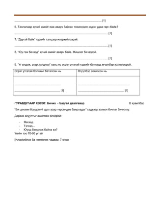 ............................................................................................................... [1]
6. Таслалаар хүний амийг яаж аварч байсан тохиолдол хэдэн удаа гарч байв?
........................................................................................................................[1]
7. “Дуугүй байх” гэдгийг хэлцээр илэрхийлээрэй.
........................................................................................................................[1]
8. “Юу гэж бичээд” хүний амийг аварч байв. Жишээг бичээрэй.
........................................................................................................................[1]
9. “Үг олдож, үхэр холдлоо” хэлц нь эсрэг утгатай гэдгийг батлаад өгүүлбэр зохиогоорой.
Эсрэг утгатай болохыг баталсан нь

Өгүүлбэр зохиосон нь

...........................................................

..................................................................

.......................................................... [1]

........................................................... [1]

ГУРАВДУГААР ХЭСЭГ. Бичих - /задгай даалгавар

D хувилбар

“Би цунами болдоггүй цул газар төрсөндөө баярладаг” сэдвээр зохион бичлэг бичнэ үү:
Дараах асуултыг ашиглаж олоорой:
- Яагаад
- Тэгээд...
- Юунд баярлаж байна вэ?
Үгийн тоо 70-90 үгтэй
[Илэрхийлэх ба нөлөөлөх чадвар: 7 оноо

 