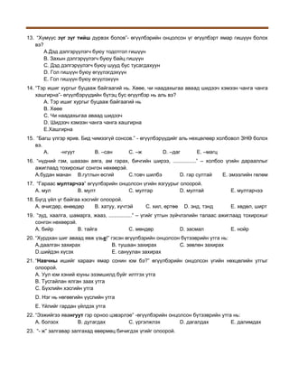13. “Хүмүүс зүг зүг тийш дүрвэх болов”- өгүүлбэрийн онцолсон үг өгүүлбэрт ямар гишүүн болох
вэ?
A.Дэд дэлгэрүүлэгч буюу тодотгол гишүүн
B. Захын дэлгэрүүлэгч буюу байц гишүүн
C. Дэд дэлгэрүүлэгч буюу шууд бус тусагдахуун
D. Гол гишүүн буюу өгүүлэгдэхүүн
E. Гол гишүүн буюу өгүүлэхүүн
14. “Тэр ишиг хургыг буцааж байгаагий нь. Хөөе, чи наадахыгаа аваад шидээч хэмээн чанга чанга
хашгирна”- өгүүлбэрүүдийн бүтэц бус өгүүлбэр нь аль вэ?
A. Тэр ишиг хургыг буцааж байгаагий нь
B. Хөөе
C. Чи наадахыгаа аваад шидээч
D. Шидээч хэмээн чанга чанга хашгирна
E.Хашгирна
15. “Багш үлгэр ярив. Бид чимээгүй сонсов.” - өгүүлбэрүүдийг аль нөхцөлөөр холбовол ЗНӨ болох
вэ.
A.
-нгуут
В. –сан
С. –ж
D. –даг
Е. –магц
16. “нүдний гэм, шаазан аяга, ам гарах, бичгийн ширээ, ................” – холбоо үгийн дарааллыг
ажиглаад тохирохыг сонгон нөхөөрэй.
A.будан манан B.гутлын өсгий
C.товч шилбэ
D. гар султай
E. эмээлийн гөлөм
17. “Гараас мултарчээ” өгүүлбэрийн онцолсон үгийн язгуурыг олоорой.
А. мул
В. мулт
С. мултар
D. мултай

Е. мултарчээ

18. Бүгд үйл үг байгаа хэсгийг олоорой.
А. өчигдөр, өнөөдөр
В. хатуу, хүчтэй

Е. хөдөл, ширт

С. хил, өртөө

D. энд, тэнд

19. “зуд, хаалга, шамарга, жааз, ................” – үгийг утгын зүйчлэлийн талаас ажиглаад тохирохыг
сонгон нөхөөрэй.
A. бийр
B. тайга
C. мөндөр
D. засмал
E. нойр
20. “Хурдхан шиг аваад явж үзье!” гэсэн өгүүлбэрийн онцолсон бүтээврийн утга нь:
A.даалган захирах
B. тушаан захирах
C. зөвлөн захирах
D.шийдэн хүсэх
E. сануулан захирах
21. “Навчны ишийг хараач ямар сонин юм бэ?” өгүүлбэрийн онцолсон үгийн нөхцөлийн утгыг
олоорой.
A. Уул юм хэний юуны эзэмшилд буйг илтгэх утга
B. Тусгайлан ялган заах утга
C. Бүхлийн хэсгийн утга
D. Нэг нь нөгөөгийн үүслийн утга
E. Үйлийг гардан үйлдэх утга
22. “Ээжийгээ явангуут гэр орноо цэвэрлэе” -өгүүлбэрийн онцолсон бүтээврийн утга нь:
A. болзох
B. дутагдах
C. үргэлжлэх
D. дагалдах
E. далимдах
23. “- ж” залгавар залгахад өвөрмөц бичигдэх үгийг олоорой.

 