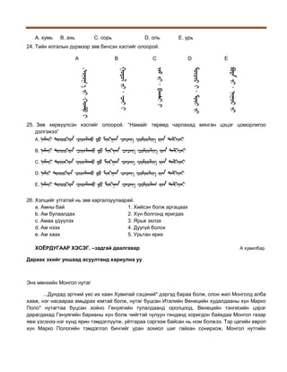 A. хумь

B. ахь

C. сорь

D. оль

E. урь

24. Тийн ялгалын дүрмээр зөв бичсэн хэсгийг олоорой.
A

B

C

D

E

.
25. Зөв хөрвүүлсэн хэсгийг олоорой. “Намайг төрөөд чарлахад мянган цэцэг цоморлигоо
дэлгэжээ”
A.
B.
C.
D.
E.

26. Хэлцийг утгатай нь зөв харгалзуулаарай.
a. Амны бай
1. Хийсэн болж аргацаах
b. Ам булаалдах
2. Хүн болгонд яригдах
c. Амаа үдүүлэх
3. Ярьж эхлэх
d. Ам нээх
4. Дуугүй болох
e. Ам хаах
5. Урьтан ярих
ХОЁРДУГААР ХЭСЭГ. –задгай даалгавар

A хувилбар

Дараах эхийг уншаад асуултанд хариулна уу.

Энх мөнхийн Монгол нутаг
...Дундад эртний үес их хаан Хувилай сэцэний* дэргэд бараа болж, олон жил Монголд алба
хааж, нэг насаараа амьдрах юмтай болж, нутаг буцсан Италийн Венецийн худалдааны хүн Марко
Поло* нутагтаа буцсан хойно Генуягийн тулалдаанд оролцоод, Венецийн тэнгисийн цэрэг
дарагдахад Генуягийн барианы хүн болж чийгтэй чулуун гянданд хоригдон байхдаа Монгол газар
явж үзсэнээ нэг хүнд ярин тэмдэглүүлж, уйтгараа сэргээж байсан нь ном болжээ. Тэр цагийн европ
хүн Марко Пологийн тэмдэглэл бичгийг уран зохиол шиг гайхан сонирхож, Монгол нутгийн

 