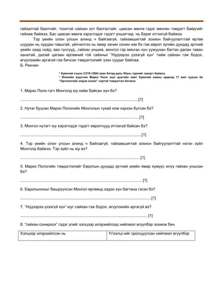 гайхалтай баялгийг, тохитой сайхан хот балгастайг, цаасан мөнгө гэдэг мөнгөн тэмдэгт байдгийг
гайхаж байжээ. Бас цаасан мөнгө хэрэглэдэг гэдэгт уншигчид нь бараг итгэхгүй байжээ.
Тэр үеийн олон улсын алинд ч байгаагүй, гайхамшигтай зохион байгуулалттай өртөө
шуудан нь хурдан гавшгай, үйлчилгээ нь ямар хачин сонин юм бэ гэж европ зүгийн дундад эртний
үеийн хаад ноёд, ван гүнгүүд...гайхан уншиж, монгол гэр мянган хүн уужуухан багтах далан таван
ханатай, далай цагаан өргөөний гоё сайхныг “Нүдээрээ үзээгүй хүн” тийм сайхан гэж бодох,
өгүүлэхийн аргагүй гэж бичсэн тэмдэглэлийг үзэн суудаг байлаа.
Б. Ринчен
* Хувилай сэцэн (1210-1294) хаан Хятад дахь Юань гүрнийг захирч байжээ.
* Италийн жуулчин Марко Поло эцэг дүүгийн хамт Хувилай хааны ордонд 17 жил суусан ба
“Орчлонгийн элдэв сонин” нэртэй тэмдэглэл бичжээ.

1. Марко Поло гэгч Монголд юу хийж байсан хүн бэ?
............................................................................................................[1]
2. Нутаг буцсан Марко Пологийн Монголын тухай ном хэрхэн бүтсэн бэ?
.............................................................................................................[1]
3. Монгол нутагт юу хэрэглэдэг гэдэгт европчууд итгэхгүй байсан бэ?
...............................................................................................................[1]
4. Тэр үеийн олон улсын алинд ч байгаагүй, гайхамшигтай зохион байгуулалттай нэгэн зүйл
Монголд байжээ. Тэр зүйл нь юу вэ?
..............................................................................................................[1]
5. Марко Пологийн тэмдэглэлийг Европын дундад эртний үеийн ямар хүмүүс илүү гайхан уншсан
бэ?
............................................................................................................... [1]
6. Европынхныг бишрүүлсэн Монгол өргөөнд хэдэн хүн багтана гэсэн бэ?
........................................................................................................................[1]
7. “Нүдээрээ үзээгүй хүн” юуг сайхан гэж бодох, өгүүлэхийн аргагүй вэ?
.................................................................................................................... [1]
8. “гайхан сонирхох” гэдэг үгийг хэлцээр илэрхийлээд нийлмэл өгүүлбэр зохиож бич.
Хэлцээр илэрхийлсэн нь

Үгхэлц-ийг оролцуулсан нийлмэл өгүүлбэр

 