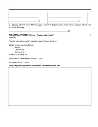 ...........................................................

..................................................................

.......................................................... [1]

........................................................... [1]

9. Дундад эртний үеийн Монголчуудын хөгжлийг Европынхоос илүү байсан гэдгийг батлах нэг
өгүүлбэр бичнэ үү.
........................................................................................................................ [1]
ГУРАВДУГААР ХЭСЭГ. Бичих - /задгай даалгавар/
хувилбар

“Миний төрж өссөн нутаг” сэдвээр зохион бичлэг бичнэ үү:
Доорх санааг ашиглаж болно:
- Уул ус
- Гайхамшиг
- Сэтгэл зүрх
Үгийн тоог 70-90 үгтэй
[Илэрхийлэх ба нөлөөлөх чадвар: 7 оноо
Хэлзүй ба бүтэц: 3 оноо
Доорх хүснэгтэнд зохион бичлэгийн товч төлөвлөгөө бич .

A

 