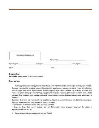 Аймаг/хот..............................................................
Сум/дүүрэг ........................................сургууль................................................................Анги, бүлэг..................
Овог..........................................................

Нэр..........................................................................

B хувилбар
I хэсгийн даалгавар /сонгох даалгавар/
Зүрх цагаан
Жинчид хот айлын хажуугаар өнгөрч байв. Том халтар нохой босон ирж учир зүггүй боргов.
Далхаа тэр нохойд яс хаяж өглөө. Нохой олзоо шүүрэн авч харанхуйн дунд уусан алга болов.
Тэгтэл зүүн жалганаас зүрх цагаан нохой дайраад ирж гэнэ. Далхаа тэр нохойд яс хаяж өгч
гэнэ. Тэр улам догширч уул толгодыг доргиулан боргож гарлаа. Дахин нэг яс хаяж өгөв. Зүрх
цагаан бүр ч гаарч, уул нуруу, хөндий талыг доргитол нь боргож амар заяа үзүүлэхгүй
байлаа.
Далхаа: -Энэ чинь монгол нохойн үр сад байна. Удам чинь улам олшрог гэж баярлан хашгирав.
Хажууд нь хүрэн атаа унаа зэрэгцэн яваа Цэрэнхүү:
-Түрүүчийнх нь монгол нохой биш үү гэхэд Далхаа:
- Биш ээ биш. Олз олуут аваад таг чиг болчихдог тийм өчүүхэн амьтныг би хэзээ ч
хүндэлдэггүй юм аа гэв.
1. Ямар хүмүүс айлын хажуугаар өнгөрч байв?

 
