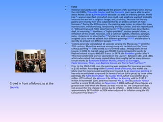 Fame Historian Donald Sassoon catalogued the growth of the painting's fame. During the mid-1800s,  Théophile Gautier  and the  Romantic  poets were able to write about  Mona Lisa  as a  femme fatale  because Lisa was an ordinary person.  Mona Lisa  "...was an open text into which one could read what one wanted; probably because she was not a religious image; and, probably, because the literary gazers were mainly men who subjected her to an endless stream of male fantasies." During the 20th century, the painting was stolen, an object for mass reproduction, merchandising, lampooning and speculation, and was reproduced in "300 paintings and 2,000 advertisements". [30]  The subject was described as deaf, in mourning, [31]  toothless, a "highly-paid tart", various people's lover, a reflection of the artist's neuroses, and a victim of syphilis, infection, paralysis, palsy, cholesterol or a toothache. [30]  Scholarly as well as amateur speculation assigned Lisa's name to at least four different paintings [12] [31] [14]  and the sitter's identity to at least ten different people. [15] [16] [17] [32] Visitors generally spend about 15 seconds viewing the  Mona Lisa . [33]  Until the 20th century,  Mona Lisa  was one among many and certainly not the "most famous painting" [34]  in the world as it is termed today. Among works in the Louvre, in 1852 its market value was 90,000 francs compared to works by Raphael valued at up to 600,000 francs. In 1878, the  Baedeker  guide called it "the most celebrated work of Leonardo in the Louvre". Between 1851 and 1880, artists who visited the Louvre copied  Mona Lisa  roughly half as many times as certain works by  Bartolomé Esteban Murillo ,  Antonio da Correggio ,  Paolo Veronese ,  Titian ,  Jean-Baptiste Greuze  and  Pierre Paul Prud'hon . [30] Prior to the 1962–1963 tour, the painting was assessed for insurance purposes at $100 million. According to the  Guinness Book of Records , this makes the  Mona Lisa  the most valuable painting ever insured. As an  expensive painting , it has only recently been surpassed (in terms of actual dollar price) by three other paintings, the  Adele Bloch-Bauer I  by  Gustav Klimt , which was sold for $135 million (£73 million), the  Woman III  by  Willem de Kooning  sold for $137.5 million in November 2006, and most recently  No. 5, 1948  by  Jackson Pollock  sold for a record $140 million on  November 2 , 2006. Although these figures are greater than that which the  Mona Lisa  was insured for, the comparison does not account for the change in prices due to inflation -- $100 million in 1962 is approximately $670 million in 2006 when adjusted for inflation using the US Consumer Price Index. [35] Crowd in front of  Mona Lisa  at the  Louvre . 