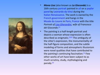 Mona Lisa  (also known as  La Gioconda ) is a 16th century  portrait  painted in  oil  on a  poplar   panel  by  Leonardo da Vinci  during the  Italian Renaissance . The work is owned by the  French government  and hangs in the  Musée du Louvre  in  Paris ,  France  with the title  Portrait of  Lisa Gherardini , wife of Francesco del Giocondo . [1] The painting is a half-length portrait and depicts a woman whose expression is often described as enigmatic. [2] [3]  The ambiguity of the sitter's expression, the monumentality of the half-figure composition, and the subtle modeling of forms and atmospheric illusionism were novel qualities that have contributed to the painting's continuing fascination. [1]  Few other works of art have been subject to as much scrutiny, study, mythologizing and parody. [4] 