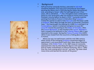 Background  Self-portrait by Leonardo da Vinci, executed in  red chalk  sometime between 1512 and 1515 Leonardo da Vinci began painting the  Mona Lisa  in 1503 (during the Italian Renaissance) and, according to Vasari, "after he had lingered over it four years, left it unfinished...." [5]  He is thought to have continued to work on it for three years after he moved to France and to have finished it shortly before he died in 1519. [6]  Leonardo took the painting from Italy to France in 1516 when King  François I  invited the painter to work at the  Clos Lucé  near the king's castle in  Amboise . Most likely through the heirs of Leonardo's assistant Salai, [7]  the king bought the painting for 4,000  écus  and kept it at  Fontainebleau , where it remained until given to Louis XIV.  Louis XIV  moved the painting to the  Palace of Versailles . After the  French Revolution , it was moved to the  Louvre .  Napoleon I  had it moved to his bedroom in the  Tuileries Palace ; later it was returned to the Louvre. During the  Franco-Prussian War  (1870–1871) it was moved from the Louvre to a hiding place elsewhere in France. Mona Lisa  was not well known until the mid-19th century when artists of the emerging  Symbolist  movement began to appreciate it, and associated it with their ideas about feminine mystique. Critic  Walter Pater , in his 1867 essay on Leonardo, expressed this view by describing the figure in the painting as a kind of mythic embodiment of eternal femininity, who is "older than the rocks among which she sits" and who "has been dead many times and learned the secrets of the grave."   