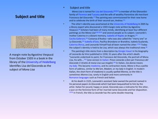 Subject and title Subject and title   Mona Lisa  is named for  Lisa del Giocondo , [8] [9] [10]  a member of the Gherardini family of  Florence  and  Tuscany  and the wife of wealthy Florentine silk merchant Francesco del Giocondo. [7]  The painting was commissioned for their new home and to celebrate the birth of their second son, Andrea. [11] The sitter's identity was ascertained at the  University of Heidelberg  in 2005 by a library expert who discovered a 1503 margin note written by Agostino Vespucci. [8]  Scholars had been of many minds, identifying at least four different paintings as the  Mona Lisa [12] [13] [14]  and several people as its subject. Leonardo's mother Caterina in a distant memory,  Isabella of Naples  or Aragon, [15]   Cecilia Gallerani , [16]  Costanza d'Avalos—who was also called the "merry one" or La Gioconda, [14]   Isabella d'Este , Pacifica Brandano or Brandino, Isabela Gualanda,  Caterina Sforza , and Leonardo himself had all been named the sitter. [17] [6]  Today the subject's identity is held to be Lisa, which was always the traditional view. [8] The painting's title stems from a description by  Giorgio Vasari  in his biography of Leonardo da Vinci published in 1550, 31 years after the artist's death. "Leonardo undertook to paint, for Francesco del Giocondo, the portrait of Mona Lisa, his wife...." [5]  (one version in  Italian :  Prese Lionardo a fare per Francesco del Giocondo il ritratto di mona Lisa sua moglie ). [18]  In Italian,  ma donna  means  my lady . This became  madonna , and its contraction  mona .  Mona  is thus a polite form of address, similar to  Ma’am ,  Madam , or  my lady  in English. In modern Italian, the short form of  madonna  is usually spelled  Monna , so the title is sometimes  Monna Lisa , rarely in English and more commonly in  Romance languages  such as French and Italian. At his death in 1525, Leonardo's assistant Salai owned the portrait named in his personal papers  la Gioconda  which had been bequeathed to him by the artist. Italian for jocund, happy or jovial, Gioconda was a nickname for the sitter, a pun on the feminine form of her married name Giocondo and her disposition. [7] [19]  In French, the title  La Joconde  has the same double meaning A margin note by Agostino Vespucci from October 1503 in a book in the library of the  University of Heidelberg  identifies Lisa del Giocondo as the subject of  Mona Lisa 