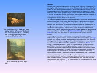 Aesthetics Leonardo used a pyramid design to place the woman simply and calmly in the space of the painting. Her folded hands form the front corner of the pyramid. Her breast, neck and face glow in the same light that models her hands. The light gives the variety of living surfaces an underlying geometry of spheres and circles. Leonardo referred to a seemingly simple formula for seated female figure: the images of seated Madonna, which were widespread at the time. He effectively modified this formula in order to create the visual impression of distance between the sitter and the observer. The armrest of the chair functions as a dividing element between  Mona Lisa  and the viewer. The woman sits markedly upright with her arms folded, which is also a sign of her reserved posture. Only her gaze is fixed on the observer and seems to welcome him to this silent communication. Since the brightly lit face is practically framed with various much darker elements (hair, veil, shadows), the observer's attraction to  Mona Lisa' s face is brought to even greater extent. Thus, the composition of the figure evokes an ambiguous effect: we are attracted to this mysterious woman but have to stay at a distance as if she were a divine creature. There is no indication of an intimate dialogue between the woman and the observer as is the case in the  Portrait of  Baldassare Castiglione  (Louvre) painted by  Raphael  about ten years after  Mona Lisa , and undoubtedly influenced by Leonardo's portrait. The painting was among the first portraits to depict the sitter before an imaginary landscape. The enigmatic woman is portrayed seated in what appears to be an open  loggia  with dark pillar bases on either side. Behind her a vast landscape recedes to icy mountains. Winding paths and a distant bridge give only the slightest indications of human presence. The sensuous curves of the woman's hair and clothing, created through  sfumato , are echoed in the undulating imaginary valleys and rivers behind her. The blurred outlines, graceful figure, dramatic contrasts of light and dark, and overall feeling of calm are characteristic of Leonardo's style. Due to the expressive synthesis that Leonardo achieved between sitter and landscape it is arguable whether  Mona Lisa  should be considered as a traditional portrait, for it represents an ideal rather than a real woman. The sense of overall harmony achieved in the painting—especially apparent in the sitter's faint smile—reflects Leonardo's idea of a link connecting humanity and nature. Mona Lisa  has no visible facial hair—including eyebrows and eyelashes. Some researchers claim that it was common at this time for genteel women to pluck them out, since they were considered to be unsightly. [21] [22]  For modern viewers the missing eyebrows add to the slightly semi-abstract quality of the face.   Detail of Lisa's hands, her right hand resting on her left. Leonardo chose this gesture rather than a wedding ring to depict Lisa as a virtuous woman and faithful wife Detail of the background (right side) 