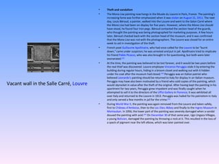 Theft and vandalism The Mona Lisa painting now hangs in the Musée du Louvre in Paris, France. The painting's increasing fame was further emphasized when it was  stolen  on  August 21 ,  1911 . The next day, Louis Béroud, a painter, walked into the Louvre and went to the Salon Carré where the  Mona Lisa  had been on display for five years. However, where the  Mona Lisa  should have stood, he found four iron pegs. Béroud contacted the section head of the guards, who thought the painting was being photographed for marketing purposes. A few hours later, Béroud checked back with the section head of the museum, and it was confirmed that the  Mona Lisa  was not with the photographers. The Louvre was closed for an entire week to aid in investigation of the theft. French poet  Guillaume Apollinaire , who had once called for the  Louvre  to be "burnt down," came under suspicion; he was arrested and put in jail. Apollinaire tried to implicate his friend  Pablo Picasso , who was also brought in for questioning, but both were later exonerated. [23] At the time, the painting was believed to be lost forever, and it would be two years before the real thief was discovered. Louvre employee  Vincenzo Peruggia  stole it by entering the building during regular hours, hiding in a broom closet and walking out with it hidden under his coat after the museum had closed. [19]  Peruggia was an Italian patriot who believed  Leonardo's  painting should be returned to Italy for display in an Italian museum. Peruggia may have also been motivated by a friend who sold copies of the painting, which would skyrocket in value after the theft of the original. After having kept the painting in his apartment for two years, Peruggia grew impatient and was finally caught when he attempted to sell it to the directors of the  Uffizi Gallery  in  Florence ; it was exhibited all over Italy and returned to the Louvre in 1913. Peruggia was hailed for his patriotism in Italy and only served a few months in jail for the crime. [23] During  World War II , the painting was again removed from the Louvre and taken safely, first to  Château d'Amboise , then to the  Loc-Dieu Abbey  and finally to the  Ingres Museum  in  Montauban . In 1956, the lower part of the painting was severely damaged when a vandal doused the painting with acid. [24]  On  December 30  of that same year, Ugo Ungaza Villegas, a young  Bolivian , damaged the painting by throwing a rock at it. This resulted in the loss of a speck of pigment near the left elbow, which was later painted over. Vacant wall in the Salle Carré,  Louvre 