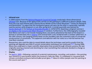 Infrared scan In 2004 experts from the  National Research Council of Canada  conducted a three-dimensional  infrared  scan. Because of the aging of the varnish on the painting it is difficult to discern details. Data from the scan and infrared were used by Bruno Mottin of the French Museums' "Center for Research and Restoration" to argue that the transparent gauze veil worn by the sitter is a guarnello, typically used by women while pregnant or just after giving birth. A similar guarnello was painted by  Sandro Botticelli  in his  Portrait of Smeralda Brandini  (c.1470/1475), depicting a pregnant woman ( on display in the   Victoria and Albert Museum  in London). Furthermore, this reflectography revealed that  Mona Lisa' s hair is not loosely hanging down, but seems attached at the back of the head to a bonnet or pinned back into a  chignon  and covered with a veil, bordered with a sombre rolled hem. In the 16th century, hair hanging loosely down on the shoulders was the customary style of unmarried young women or prostitutes. This apparent contradiction with her status as a married woman has now been resolved. Researchers also used the data to reveal details about the technique used and to predict that the painting will degrade very little if current conservation techniques are continued. [26] [27]  During 2006,  Mona Lisa  underwent a major scientific observation that proved through infrared cameras she was originally wearing a bonnet and clenching her chair (something that Leonardo decided to change as an afterthought). [28] Display On  April 6 ,  2005 —following a period of curatorial maintenance, recording, and analysis—the painting was moved to a new location within the museum's Salle des États. It is displayed in a purpose-built, climate-controlled enclosure behind bullet-proof glass. [29]  About 6 million people view the painting at the Louvre each year. [6] 
