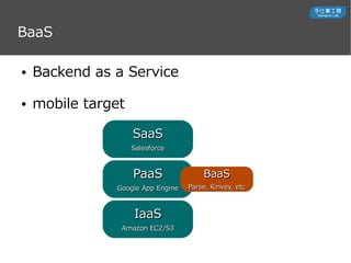 BaaS
 Backend as a Service
 mobile target
IaaSIaaS
Amazon EC2/S3Amazon EC2/S3
PaaSPaaS
Google App EngineGoogle App Engine
SaaSSaaS
SalesforceSalesforce
BaaSBaaS
Parse, Kinvey, etcParse, Kinvey, etc
 