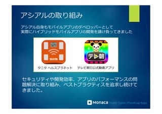 アシアルの取り組み 
アシアル⾃自⾝身もモバイルアプリのデベロッパーとして 
実際にハイブリッドモバイルアプリの開発を請け負ってきました 
タニタ ヘルスプラネット テレビ朝⽇日公式動画アプリ 
セキュリティや開発効率率率、アプリのパフォーマンスの問 
題解決に取り組み、ベストプラクティスを追求し続けて 
きました。 
 