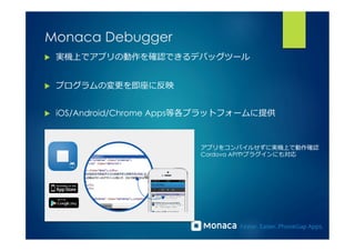 Monaca Debugger 
u 実機上でアプリの動作を確認できるデバッグツール 
u プログラムの変更更を即座に反映 
u iOS/Android/Chrome Apps等各プラットフォームに提供 
アプリをコンパイルせずに実機上で動作確認 
Cordova APIやプラグインにも対応 
 