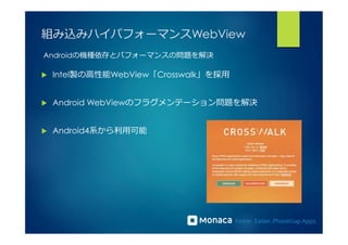 組み込みハイパフォーマンスWebView 
Androidの機種依存とパフォーマンスの問題を解決 
u Intel製の⾼高性能WebView「Crosswalk」を採⽤用 
u Android WebViewのフラグメンテーション問題を解決 
u Android4系から利利⽤用可能 
 