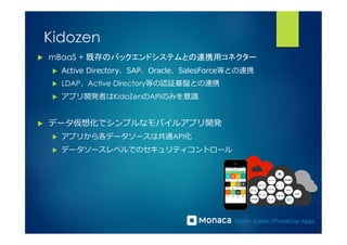 Kidozen 
u mBaaS + 既存のバックエンドシステムとの連携用コネクター 
u Active Directory、SAP、Oracle、SalesForce等との連携 
u LDAP、Active Directory等の認証基盤との連携 
u アプリ開発者はKidoZenのAPIのみを意識識 
u データ仮想化でシンプルなモバイルアプリ開発 
u アプリから各データソースは共通API化 
u データソースレベルでのセキュリティコントロール 
 