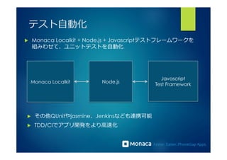 テスト⾃自動化 
u Monaca Localkit + Node.js + Javascriptテストフレームワークを 
組みわせて、ユニットテストを⾃自動化 
Monaca LocalkitJavascript 
Node.jsTest Framework 
u その他QUnitやjasmine、Jenkinsなども連携可能 
u TDD/CIでアプリ開発をより⾼高速化 
 