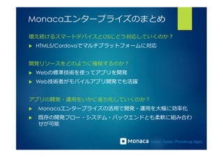 Monacaエンタープライズのまとめ 
増え続けるスマートデバイスとOSにどう対応していくのか？ 
u HTML5/Cordovaでマルチプラットフォームに対応 
開発リソースをどのように確保するのか？ 
u Webの標準技術を使ってアプリを開発 
u Web技術者がモバイルアプリ開発でも活躍 
アプリの開発・運⽤用をいかに省省⼒力力化していくのか？ 
u Monacaエンタープライズの活⽤用で開発・運⽤用を⼤大幅に効率率率化 
u 既存の開発フロー・システム・バックエンドとも柔軟に組み合わ 
せが可能 
