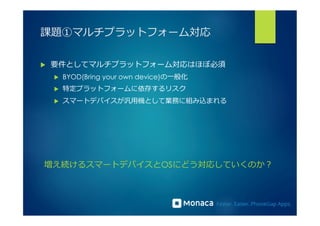課題①マルチプラットフォーム対応 
u 要件としてマルチプラットフォーム対応はほぼ必須 
u BYOD(Bring your own device)の⼀一般化 
u 特定プラットフォームに依存するリスク 
u スマートデバイスが汎⽤用機として業務に組み込まれる 
増え続けるスマートデバイスとOSにどう対応していくのか？ 
 