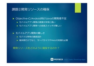 課題②開発リソースの確保 
u Objective-C/Android向けJavaの開発者不不⾜足 
u モバイルアプリ開発の需要が⾮非常に⾼高い 
u モバイルアプリ開発への技術スイッチが難しい 
u モバイルアプリ開発の難しさ 
u モバイル特有の画⾯面設計 
u 端末側だけでなく、サーバサイドやWebの知識識も必要 
開発リソースをどのように確保するのか？ 
 