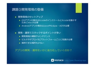 課題③開発環境の整備 
u 開発環境のセットアップ 
u iOSアプリの場合はXcodeのインストールとXcodeを動かす 
ためにMacが必要 
u Androidアプリの場合はJavaやEclipse・ADTが必要 
u 開発・運⽤用でスタックするポイントが多い 
u 開発環境の構築やメンテナンス 
u ビルドやデプロイもプラットフォームごとに知識識が必要 
u 質問できる場所も少ない 
アプリの開発・運⽤用をいかに省省⼒力力化していくのか？ 
 