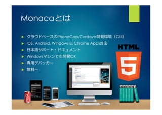 Monacaとは 
u クラウドベースのPhoneGap/Cordova開発環境（GUI） 
u iOS, Android, Windows 8, Chrome Apps対応 
u ⽇日本語サポート・ドキュメント 
u Windowsマシンでも開発OK 
u 専⽤用デバッガー 
u 無料料〜～ 
 