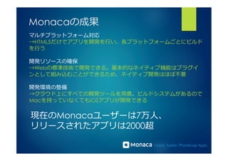 Monacaの成果 
マルチプラットフォーム対応 
→HTML5だけでアプリを開発を⾏行行い、各プラットフォームごとにビルド 
を⾏行行う 
開発リソースの確保 
→Webの標準技術で開発できる。基本的なネイティブ機能はプラグイ 
ンとして組み込むことができるため、ネイティブ開発はほぼ不不要 
開発環境の整備 
→クラウド上にすべての開発ツールを⽤用意。ビルドシステムがあるので 
Macを持っていなくてもiOSアプリが開発できる 
現在のMonacaユーザーは7万⼈人、 
リリースされたアプリは2000超 
 